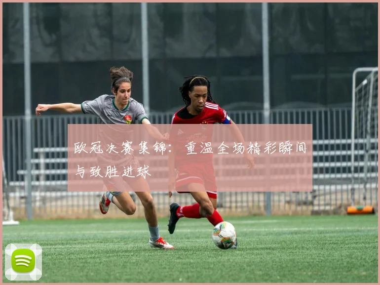 欧冠决赛集锦：重温全场精彩瞬间与致胜进球