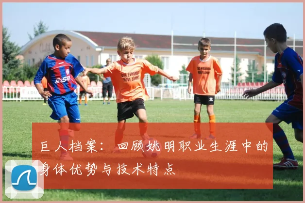 巨人档案：回顾姚明职业生涯中的身体优势与技术特点