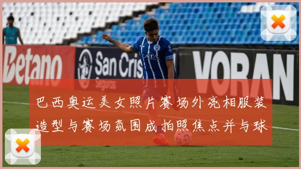 巴西奥运美女照片赛场外亮相服装造型与赛场氛围成拍照焦点并与球迷互动