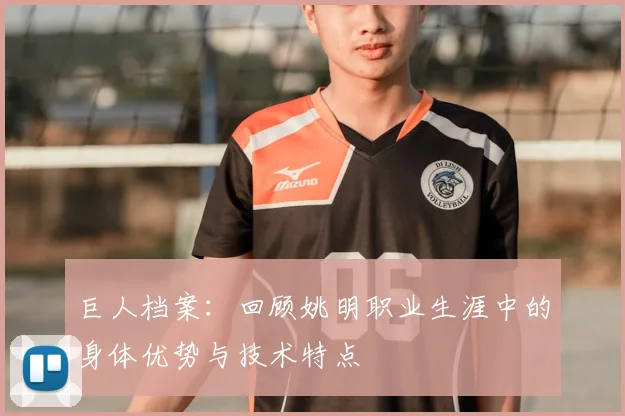 巨人档案：回顾姚明职业生涯中的身体优势与技术特点