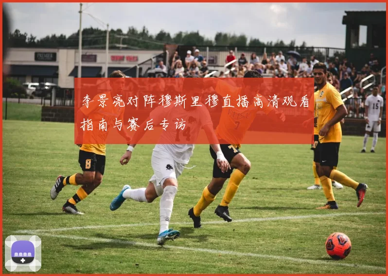 李景亮对阵穆斯里穆直播高清观看指南与赛后专访