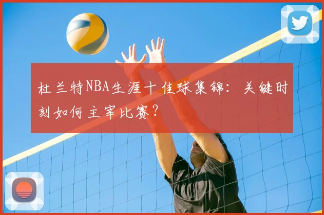 杜兰特NBA生涯十佳球集锦：关键时刻如何主宰比赛？