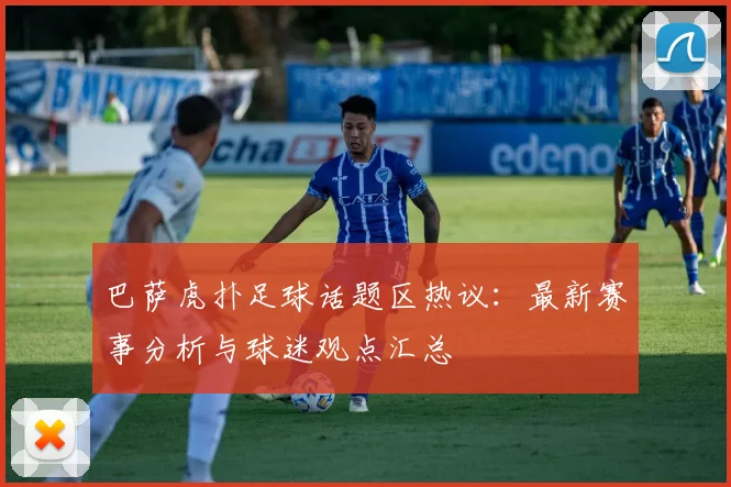 巴萨虎扑足球话题区热议：最新赛事分析与球迷观点汇总