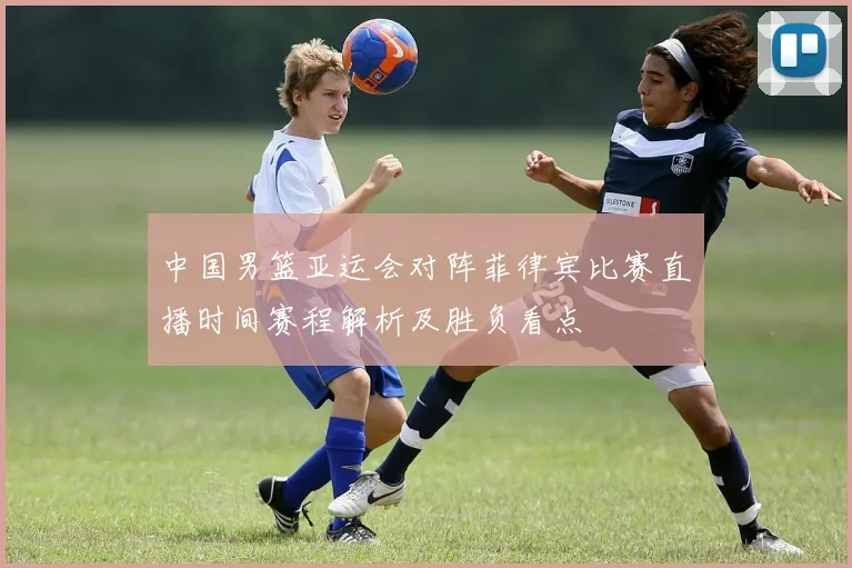 中国男篮亚运会对阵菲律宾比赛直播时间赛程解析及胜负看点